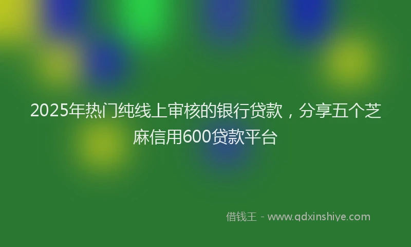 2025年热门纯线上审核的银行贷款，分享五个芝麻信用600贷款平台