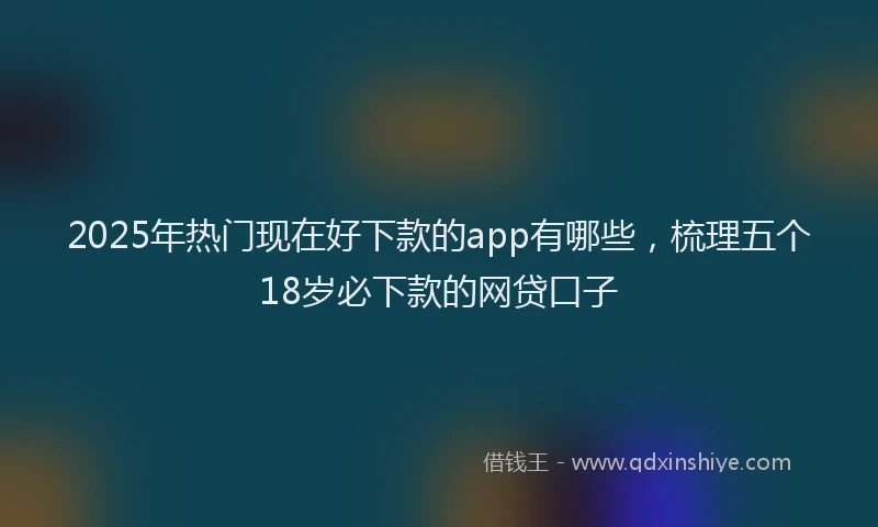 2025年热门现在好下款的app有哪些，梳理五个18岁必下款的网贷口子
