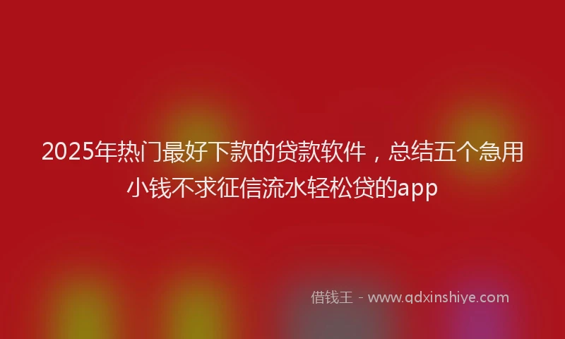 2025年热门最好下款的贷款软件，总结五个急用小钱不求征信流水轻松贷的app