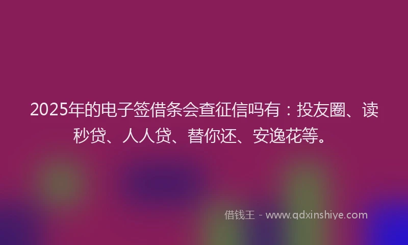 2025年的电子签借条会查征信吗有：投友圈、读秒贷、人人贷、替你还、安逸花等。