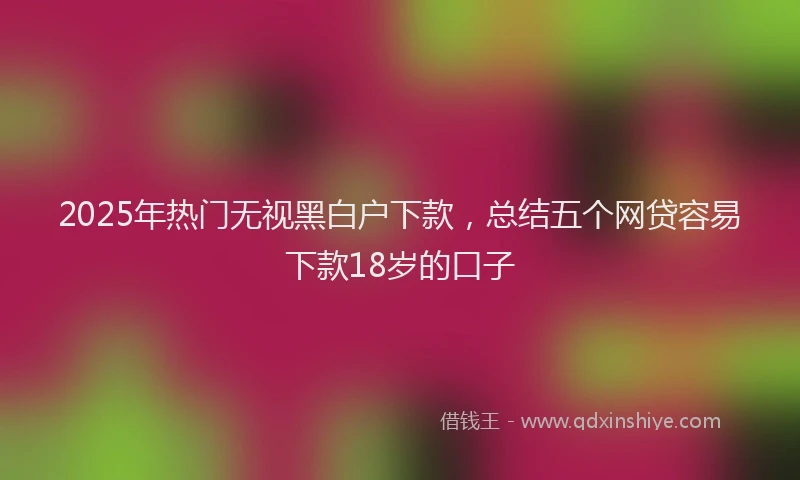 2025年热门无视黑白户下款，总结五个网贷容易下款18岁的口子
