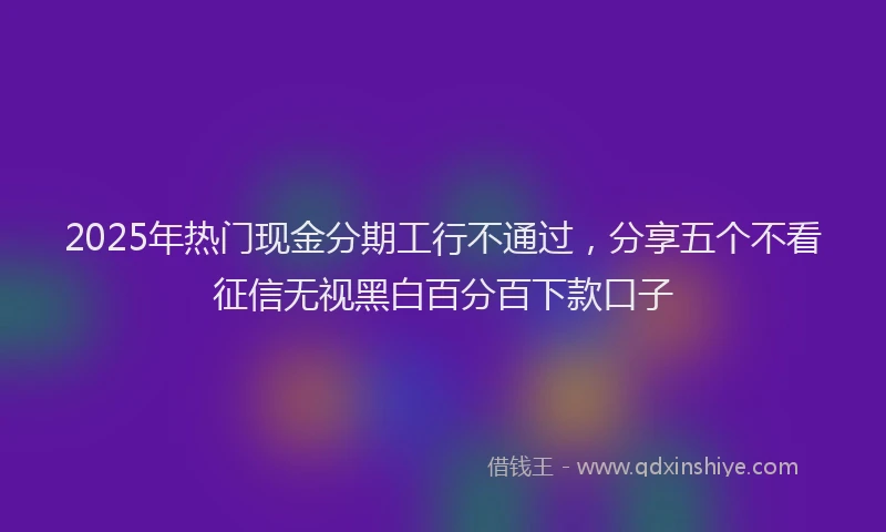 2025年热门现金分期工行不通过，分享五个不看征信无视黑白百分百下款口子