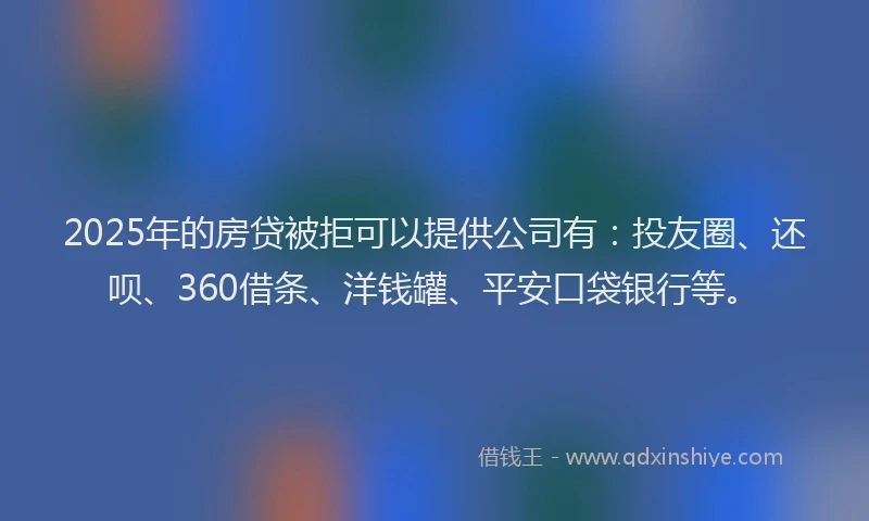 2025年的房贷被拒可以提供公司有：投友圈、还呗、360借条、洋钱罐、平安口袋银行等。