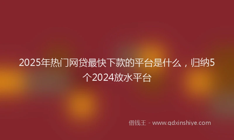 2025年热门网贷最快下款的平台是什么，归纳5个2024放水平台