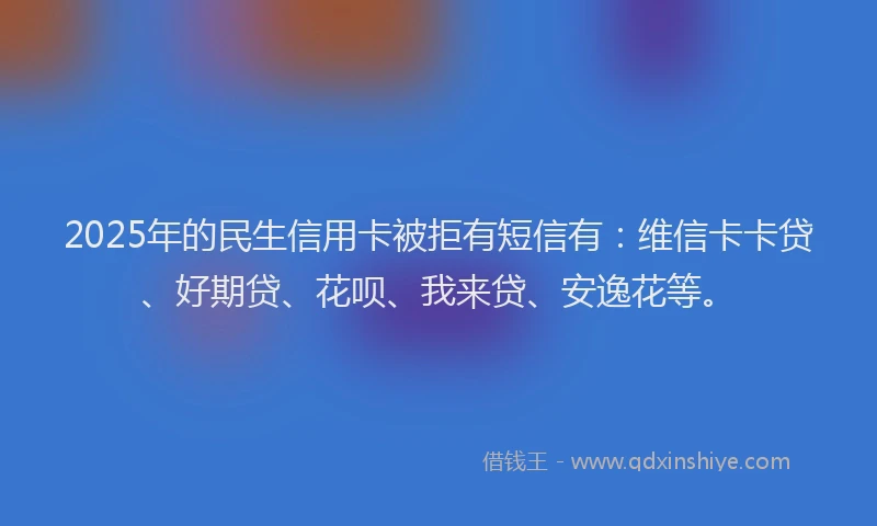 2025年的民生信用卡被拒有短信有：维信卡卡贷、好期贷、花呗、我来贷、安逸花等。