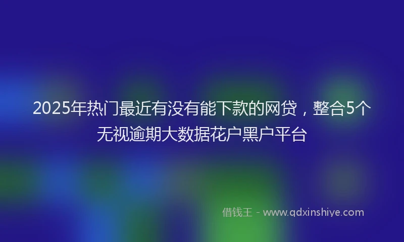 2025年热门最近有没有能下款的网贷，整合5个无视逾期大数据花户黑户平台