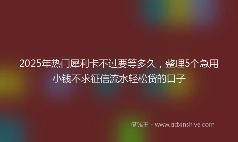 2025年热门犀利卡不过要等多久，整理5个急用小钱不求征信流水轻松贷的口子