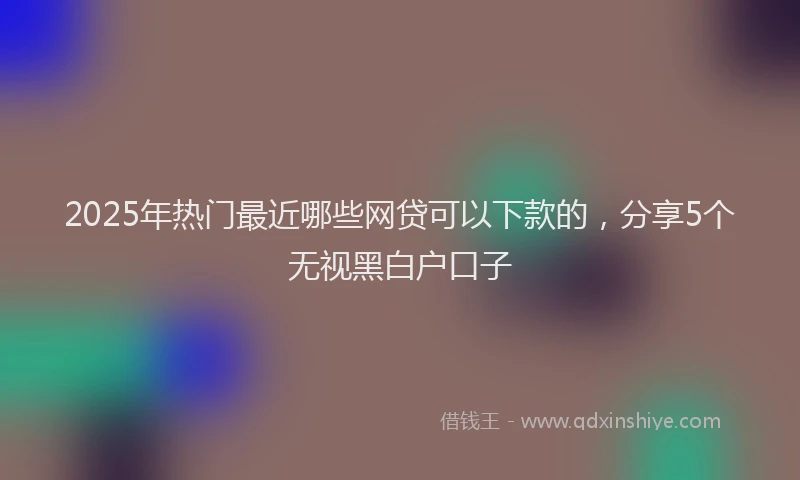 2025年热门最近哪些网贷可以下款的，分享5个无视黑白户口子