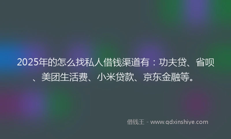 2025年的怎么找私人借钱渠道有：功夫贷、省呗、美团生活费、小米贷款、京东金融等。