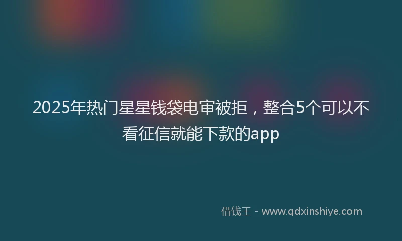 2025年热门星星钱袋电审被拒，整合5个可以不看征信就能下款的app