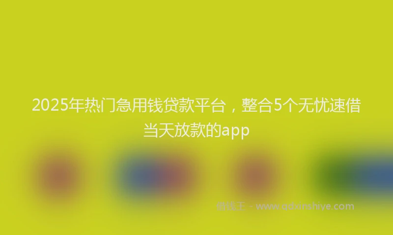 2025年热门急用钱贷款平台，整合5个无忧速借当天放款的app