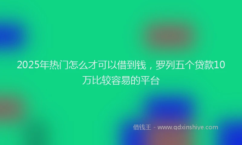 2025年热门怎么才可以借到钱，罗列五个贷款10万比较容易的平台