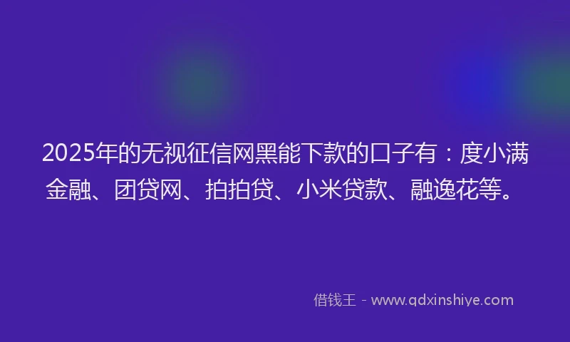 2025年的无视征信网黑能下款的口子有：度小满金融、团贷网、拍拍贷、小米贷款、融逸花等。
