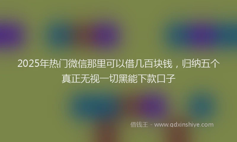2025年热门微信那里可以借几百块钱，归纳五个真正无视一切黑能下款口子