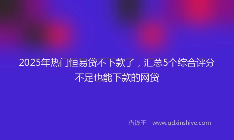 2025年热门恒易贷不下款了，汇总5个综合评分不足也能下款的网贷