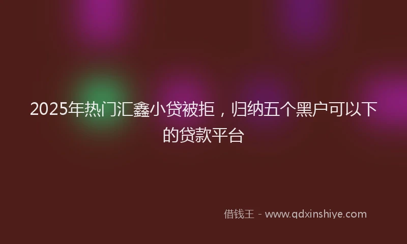 2025年热门汇鑫小贷被拒，归纳五个黑户可以下的贷款平台