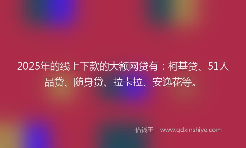 2025年的线上下款的大额网贷有：柯基贷、51人品贷、随身贷、拉卡拉、安逸花等。
