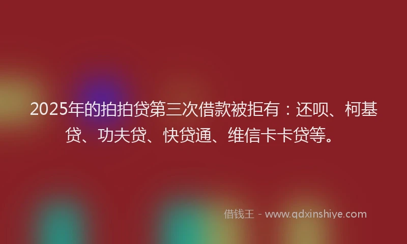 2025年的拍拍贷第三次借款被拒有：还呗、柯基贷、功夫贷、快贷通、维信卡卡贷等。