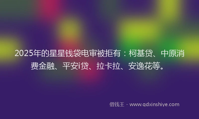 2025年的星星钱袋电审被拒有：柯基贷、中原消费金融、平安i贷、拉卡拉、安逸花等。