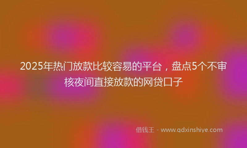 2025年热门放款比较容易的平台，盘点5个不审核夜间直接放款的网贷口子