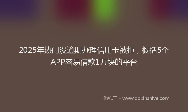 2025年热门没逾期办理信用卡被拒，概括5个APP容易借款1万块的平台