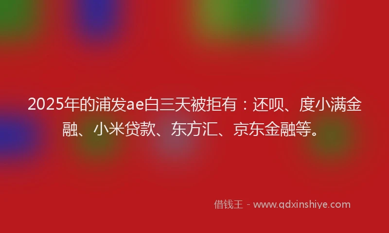2025年的浦发ae白三天被拒有：还呗、度小满金融、小米贷款、东方汇、京东金融等。