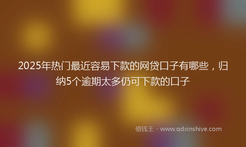 2025年热门最近容易下款的网贷口子有哪些，归纳5个逾期太多仍可下款的口子