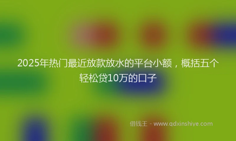 2025年热门最近放款放水的平台小额，概括五个轻松贷10万的口子