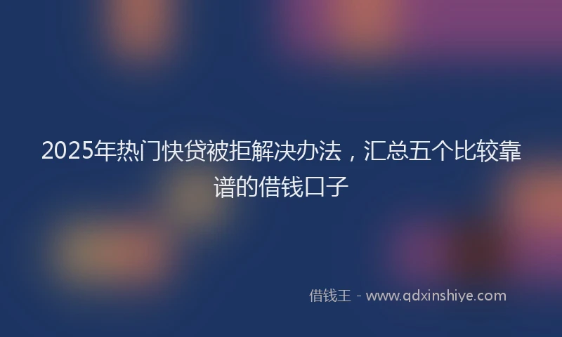 2025年热门快贷被拒解决办法，汇总五个比较靠谱的借钱口子