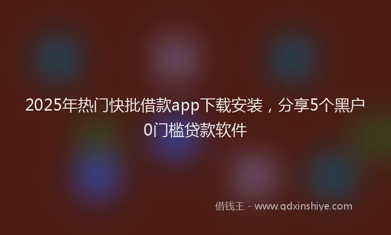 2025年热门快批借款app下载安装，分享5个黑户0门槛贷款软件