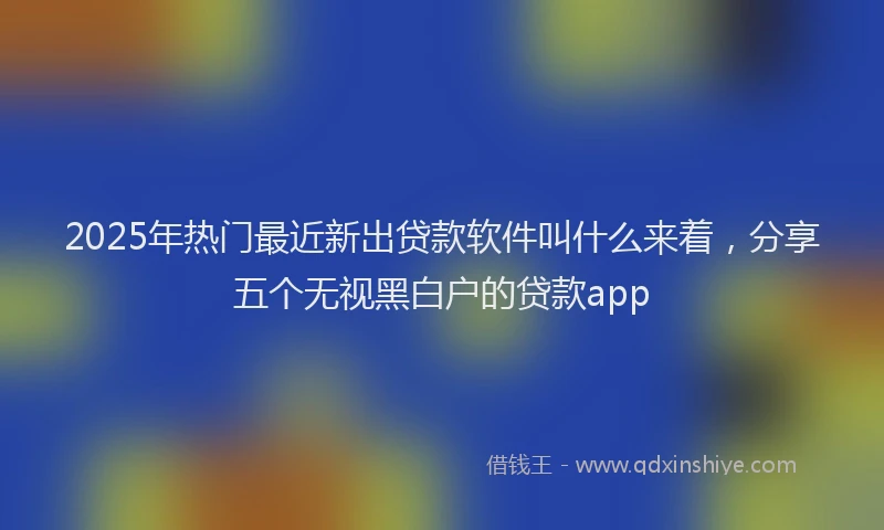 2025年热门最近新出贷款软件叫什么来着，分享五个无视黑白户的贷款app