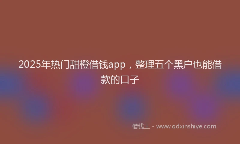2025年热门甜橙借钱app，整理五个黑户也能借款的口子