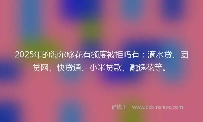 2025年的海尔够花有额度被拒吗有：滴水贷、团贷网、快贷通、小米贷款、融逸花等。
