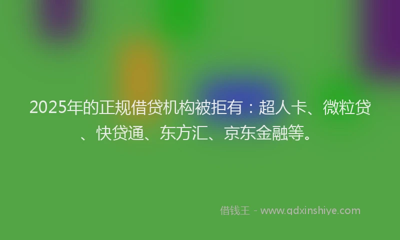 2025年的正规借贷机构被拒有：超人卡、微粒贷、快贷通、东方汇、京东金融等。