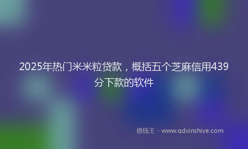 2025年热门米米粒贷款，概括五个芝麻信用439分下款的软件