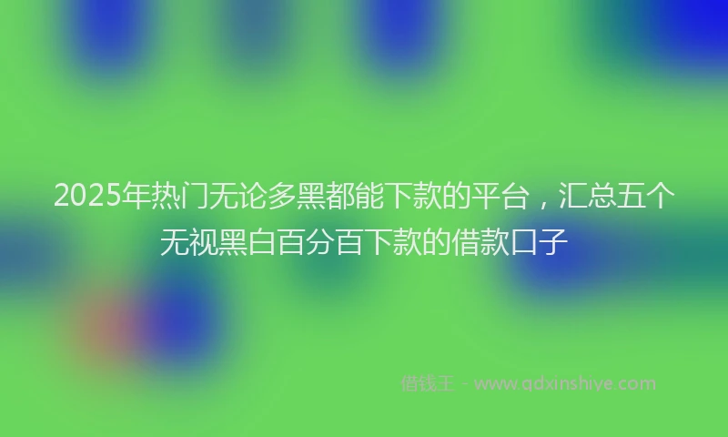 2025年热门无论多黑都能下款的平台，汇总五个无视黑白百分百下款的借款口子
