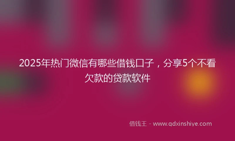 2025年热门微信有哪些借钱口子，分享5个不看欠款的贷款软件
