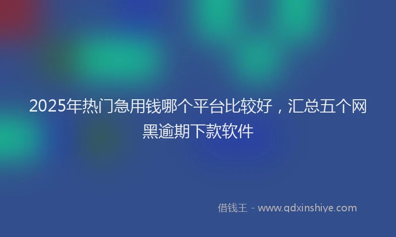 2025年热门急用钱哪个平台比较好，汇总五个网黑逾期下款软件