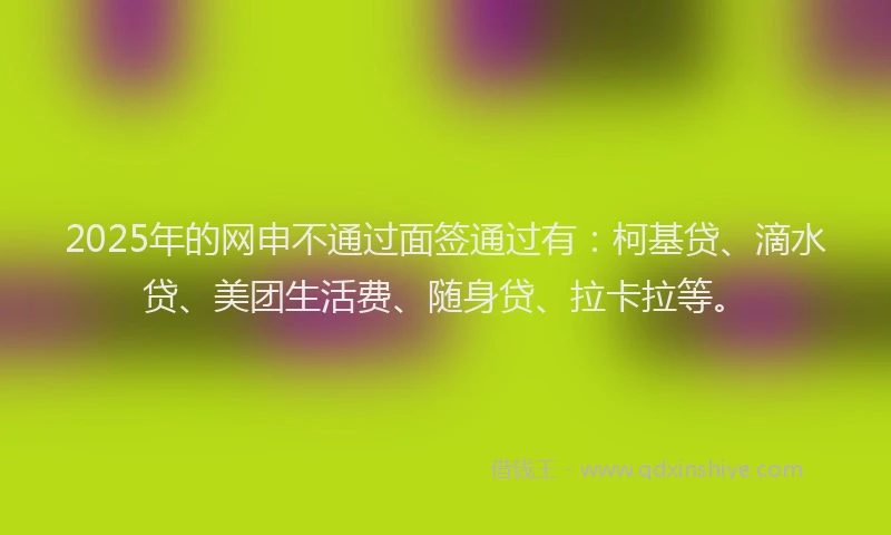 2025年的网申不通过面签通过有：柯基贷、滴水贷、美团生活费、随身贷、拉卡拉等。