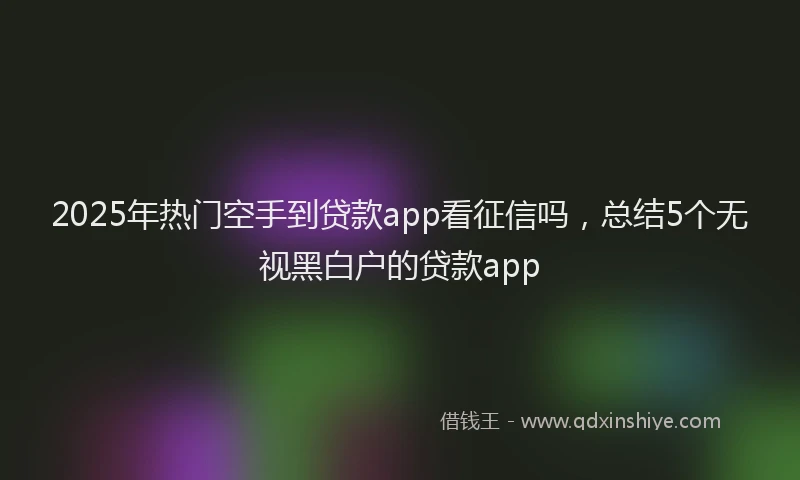 2025年热门空手到贷款app看征信吗，总结5个无视黑白户的贷款app