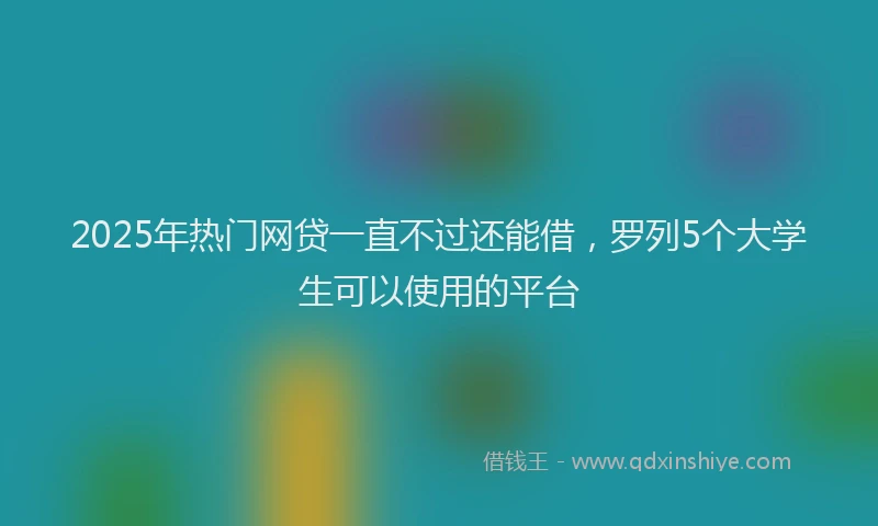 2025年热门网贷一直不过还能借，罗列5个大学生可以使用的平台