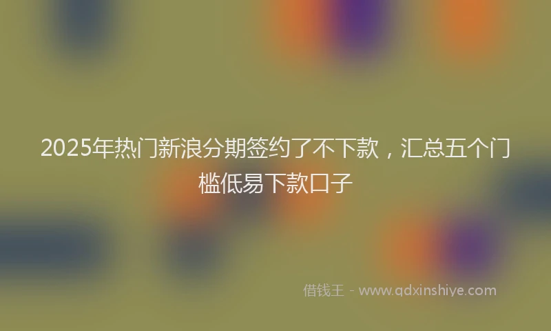 2025年热门新浪分期签约了不下款，汇总五个门槛低易下款口子