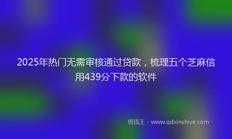 2025年热门无需审核通过贷款，梳理五个芝麻信用439分下款的软件