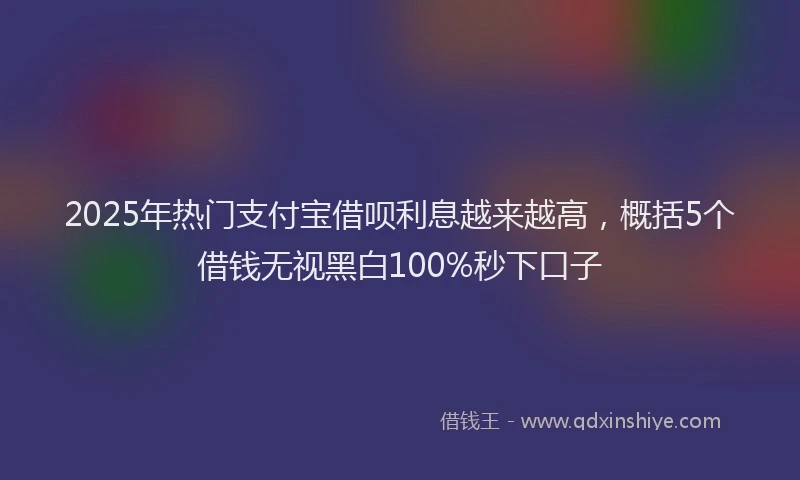 2025年热门支付宝借呗利息越来越高，概括5个借钱无视黑白100%秒下口子