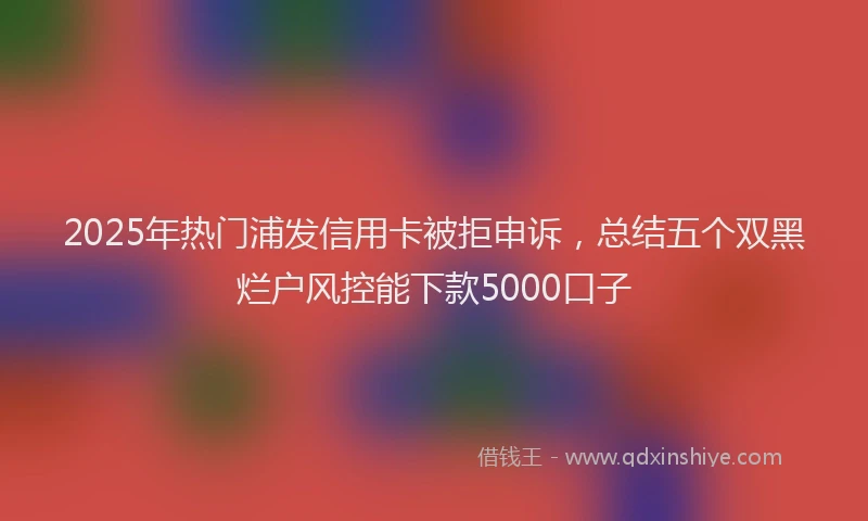 2025年热门浦发信用卡被拒申诉，总结五个双黑烂户风控能下款5000口子