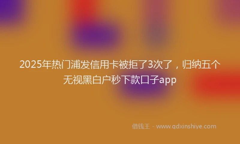2025年热门浦发信用卡被拒了3次了，归纳五个无视黑白户秒下款口子app