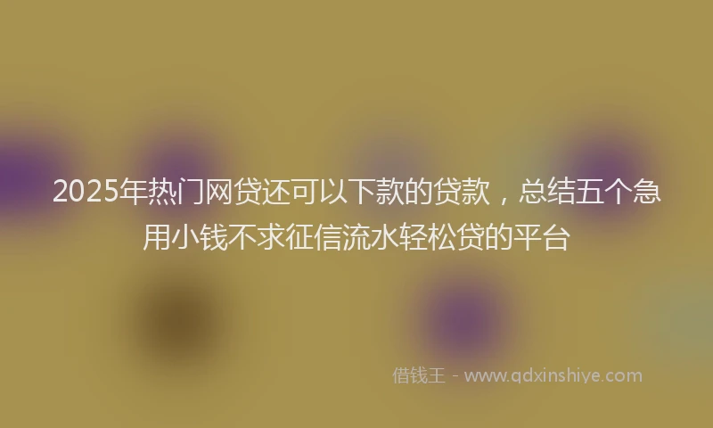 2025年热门网贷还可以下款的贷款，总结五个急用小钱不求征信流水轻松贷的平台