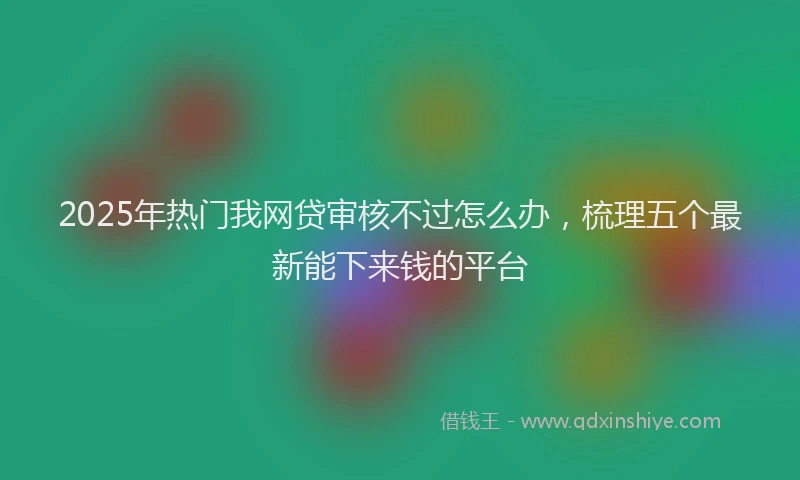 2025年热门我网贷审核不过怎么办，梳理五个最新能下来钱的平台