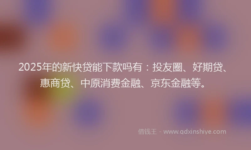 2025年的新快贷能下款吗有：投友圈、好期贷、惠商贷、中原消费金融、京东金融等。