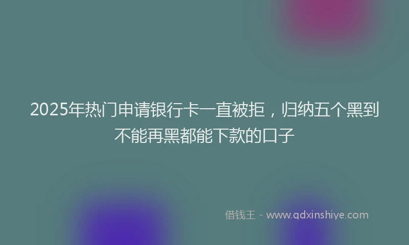 2025年热门申请银行卡一直被拒，归纳五个黑到不能再黑都能下款的口子